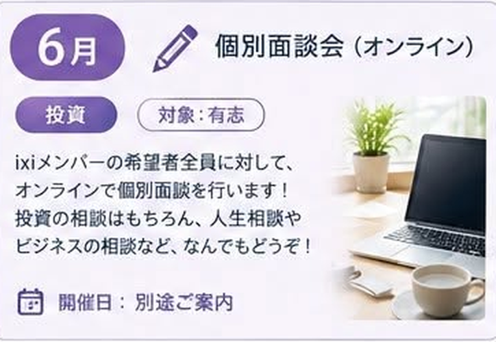 6月 個別面談会 オンライン(投資 / 対象:有志 / 開催日: 別途ご案内)ixiメンバーの希望者全員に対して、オンラインで個別面談を行います!投資の相談はもちろん、人生相談やビジネスの相談など、なんでもどうぞ!